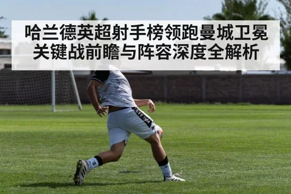 哈兰德英超射手榜领跑曼城卫冕关键战前瞻与阵容深度全解析