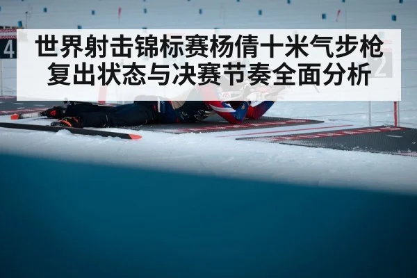 世界射击锦标赛杨倩十米气步枪复出状态与决赛节奏全面分析