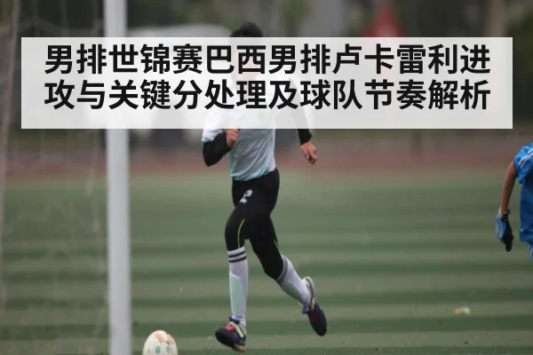 男排世锦赛巴西男排卢卡雷利进攻与关键分处理及球队节奏解析