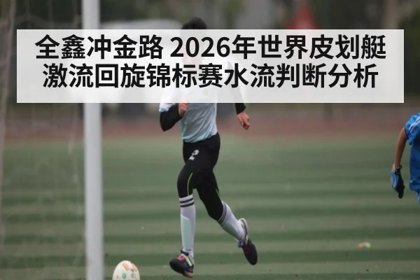 全鑫冲金路 2026年世界皮划艇激流回旋锦标赛水流判断分析
